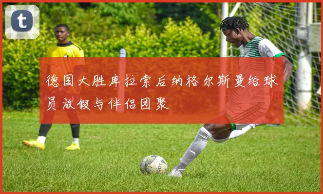 德国大胜库拉索后纳格尔斯曼给球员放假与伴侣团聚