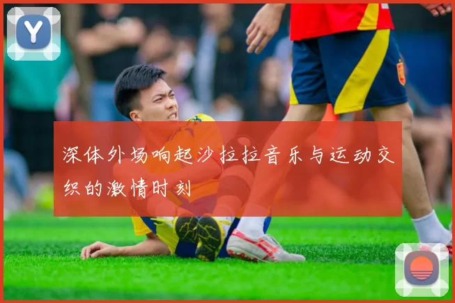 深体外场响起沙拉拉音乐与运动交织的激情时刻