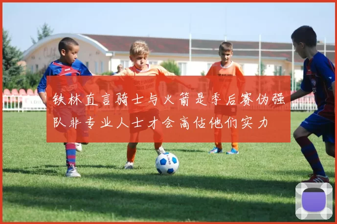 铁林直言骑士与火箭是季后赛伪强队非专业人士才会高估他们实力