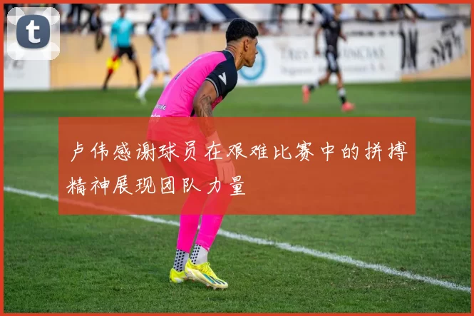 卢伟感谢球员在艰难比赛中的拼搏精神展现团队力量