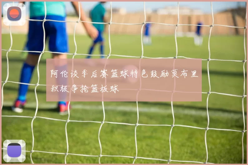 阿伦谈季后赛篮球特色鼓励莫布里积极争抢篮板球