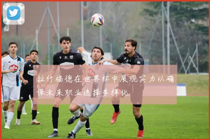 拉什福德在世界杯中展现实力以确保未来职业选择多样化