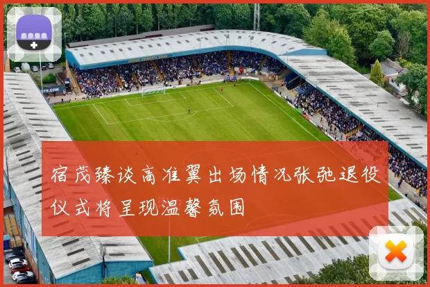 宿茂臻谈高准翼出场情况张弛退役仪式将呈现温馨氛围