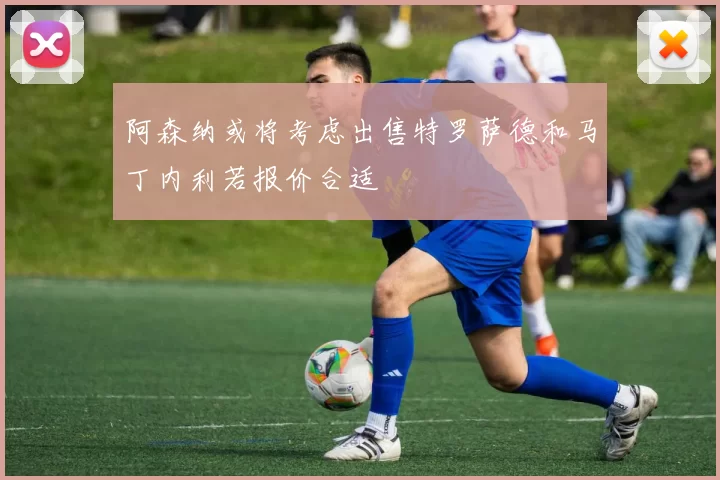 阿森纳或将考虑出售特罗萨德和马丁内利若报价合适