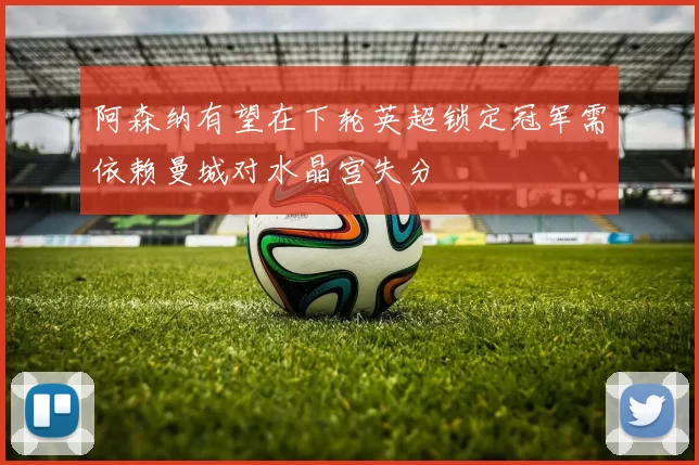 阿森纳有望在下轮英超锁定冠军需依赖曼城对水晶宫失分
