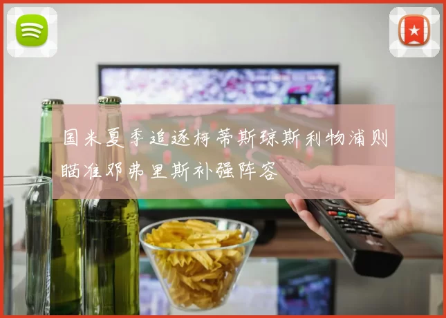 国米夏季追逐柯蒂斯琼斯利物浦则瞄准邓弗里斯补强阵容