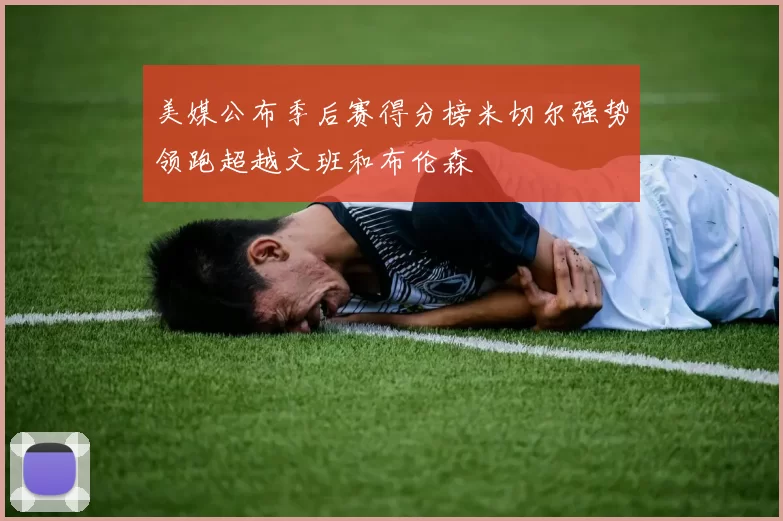 美媒公布季后赛得分榜米切尔强势领跑超越文班和布伦森