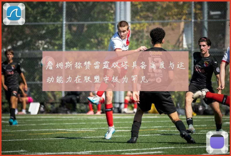 詹姆斯称赞雷霆双塔具备高度与运动能力在联盟中极为罕见