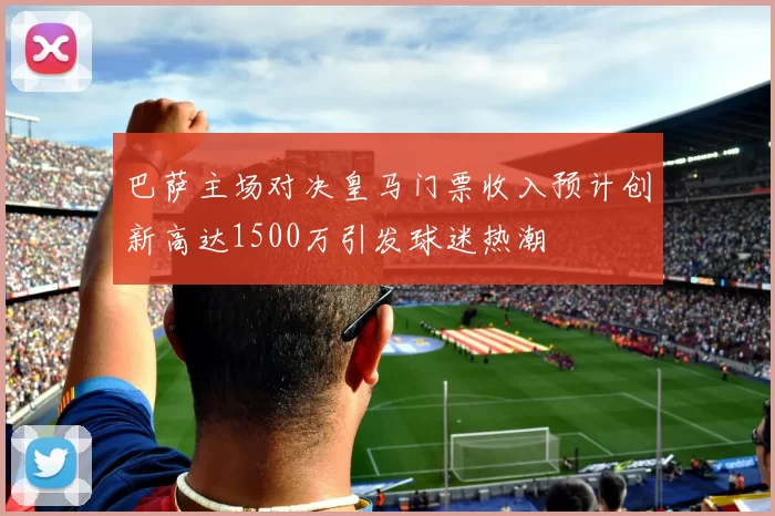 巴萨主场对决皇马门票收入预计创新高达1500万引发球迷热潮