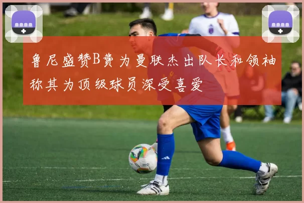 鲁尼盛赞B费为曼联杰出队长和领袖称其为顶级球员深受喜爱