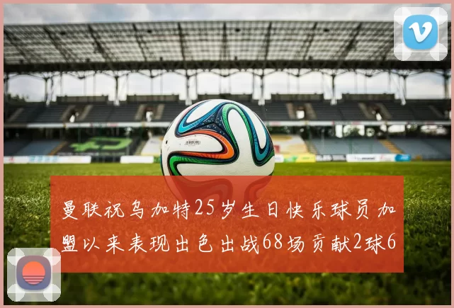 曼联祝乌加特25岁生日快乐球员加盟以来表现出色出战68场贡献2球6助