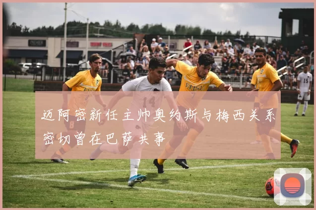 迈阿密新任主帅奥约斯与梅西关系密切曾在巴萨共事