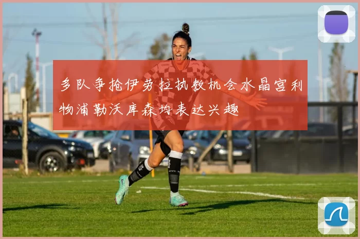 多队争抢伊劳拉执教机会水晶宫利物浦勒沃库森均表达兴趣