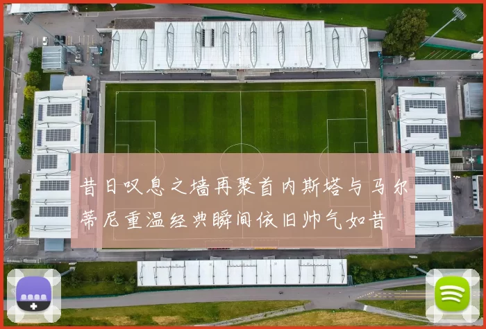 昔日叹息之墙再聚首内斯塔与马尔蒂尼重温经典瞬间依旧帅气如昔