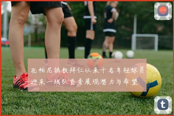 孔帕尼执教拜仁以来十名年轻球员迎来一线队首秀展现潜力与希望