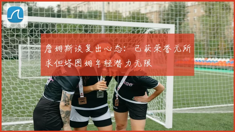 詹姆斯谈复出心态：已获荣誉无所求但塔图姆年轻潜力无限