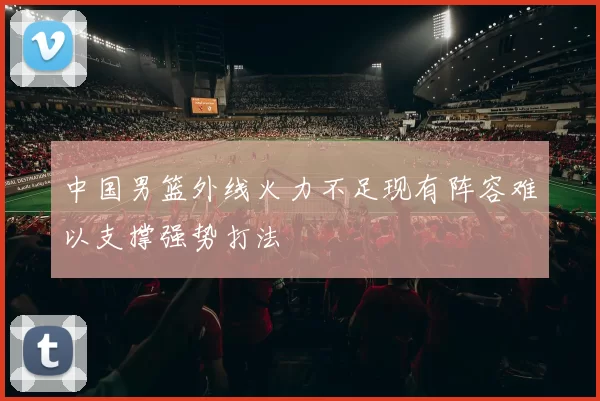 中国男篮外线火力不足现有阵容难以支撑强势打法
