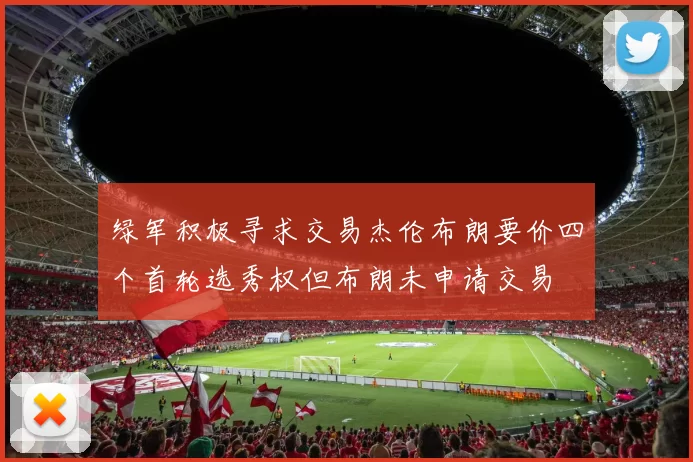 绿军积极寻求交易杰伦布朗要价四个首轮选秀权但布朗未申请交易
