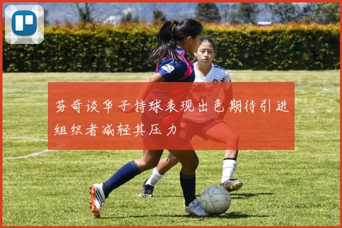 芬奇谈华子持球表现出色期待引进组织者减轻其压力