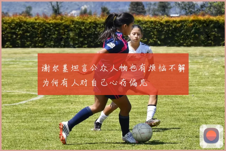 谢尔基坦言公众人物也有烦恼不解为何有人对自己心存偏见